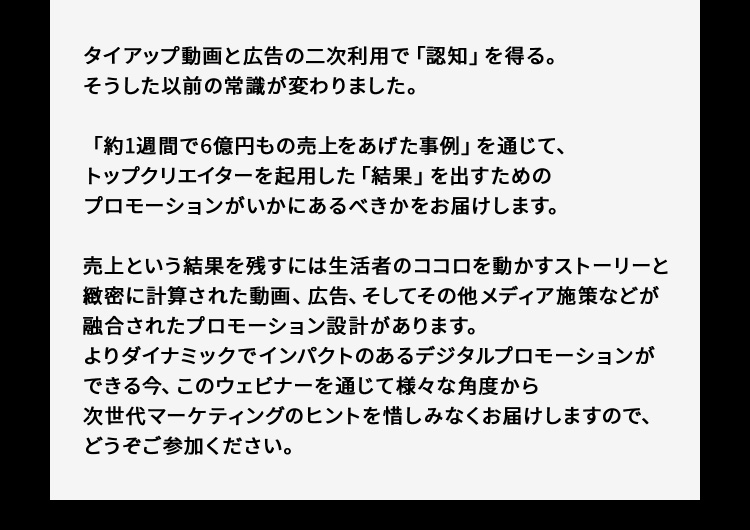 タイアップ動画と広告の二次利用で「認知」を得る。そうした以前の常識が変わりました。「約1週間で6億円もの売上をあげた事例」を通じて、トップクリエイターを起用した「結果」を出すためのプロモーションがいかにあるべきかをお届けします。売上という結果を残すには生活者のココロを動かすストーリーと緻密に計算された動画、広告、そしてその他メディア施策などが融合されたプロモーション設計があります。よりダイナミックでインパクトのあるデジタルプロモーションができる今、このウェビナーを通じて様々な角度から次世代マーケティングのヒントを惜しみなくお届けしますので、どうぞご参加ください。