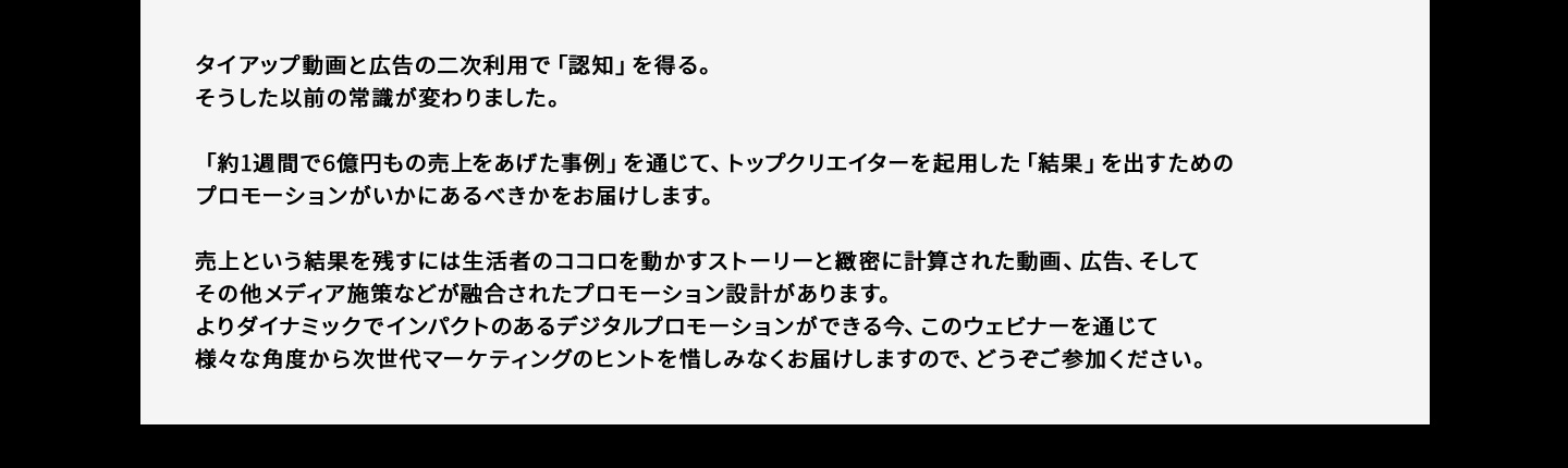 タイアップ動画と広告の二次利用で「認知」を得る。そうした以前の常識が変わりました。「約1週間で6億円もの売上をあげた事例」を通じて、トップクリエイターを起用した「結果」を出すためのプロモーションがいかにあるべきかをお届けします。売上という結果を残すには生活者のココロを動かすストーリーと緻密に計算された動画、広告、そしてその他メディア施策などが融合されたプロモーション設計があります。よりダイナミックでインパクトのあるデジタルプロモーションができる今、このウェビナーを通じて様々な角度から次世代マーケティングのヒントを惜しみなくお届けしますので、どうぞご参加ください。