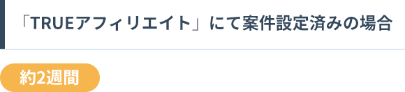 「TRUEアフィリエイト」にて案件設定済みの場合 約2週間