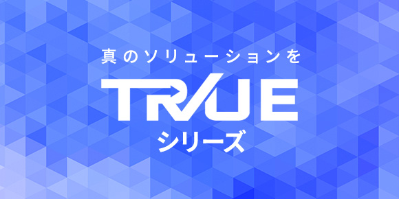 真のソリューションを TRUEシリーズ